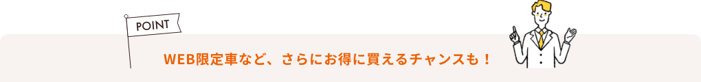 WEB限定車など、 さらにお得に買えるチャンスも！
